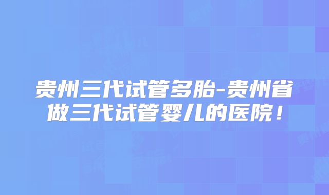 贵州三代试管多胎-贵州省做三代试管婴儿的医院!