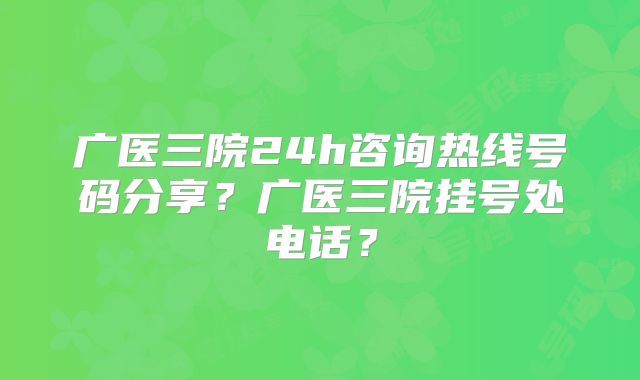 广医三院24h咨询热线号码分享?广医三院挂号处电话?