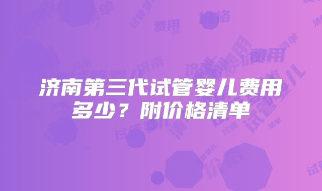 济南第三代试管婴儿费用多少？附价格清单