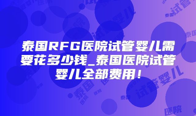 泰国RFG医院试管婴儿需要花多少钱_泰国医院试管婴儿全部费用!
