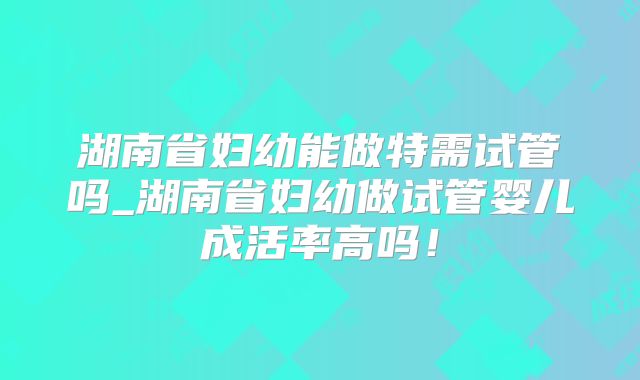 湖南省妇幼能做特需试管吗_湖南省妇幼做试管婴儿成活率高吗!