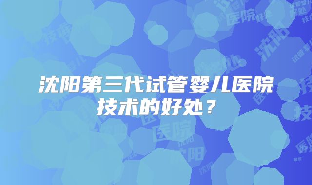 沈阳第三代试管婴儿医院技术的好处？
