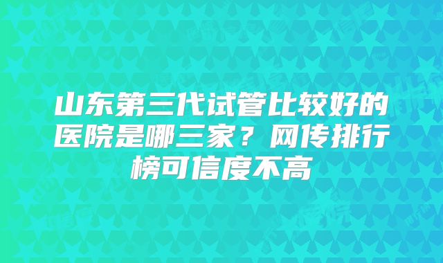 山东第三代试管比较好的医院是哪三家？网传排行榜可信度不高