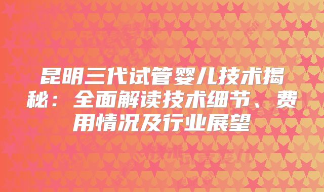 昆明三代试管婴儿技术揭秘：全面解读技术细节、费用情况及行业展望