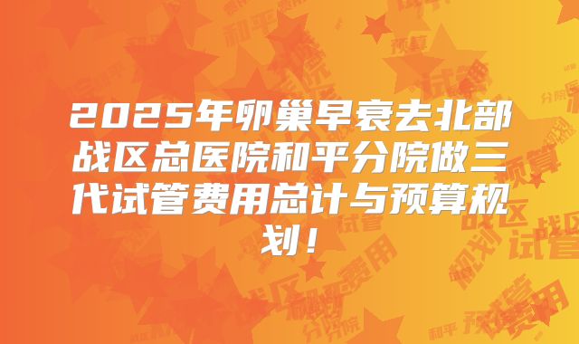 2025年卵巢早衰去北部战区总医院和平分院做三代试管费用总计与预算规划！
