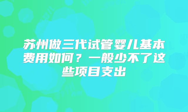 苏州做三代试管婴儿基本费用如何?一般少不了这些项目支出