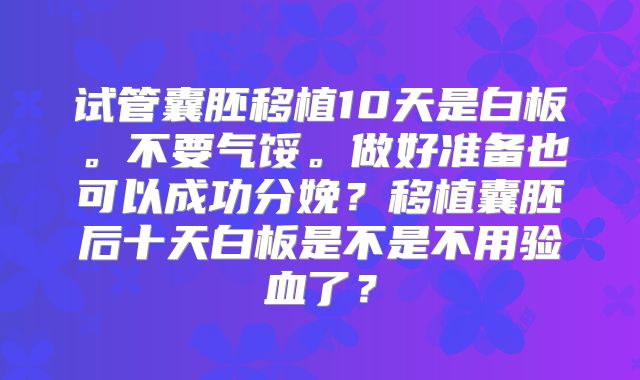 试管囊胚移植10天是白板。不要气馁。做好准备也可以成功分娩？移植囊胚后十天白板是不是不用验血了？