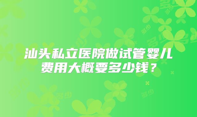 汕头私立医院做试管婴儿费用大概要多少钱?