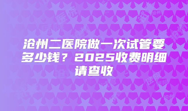 沧州二医院做一次试管要多少钱?2025收费明细请查收