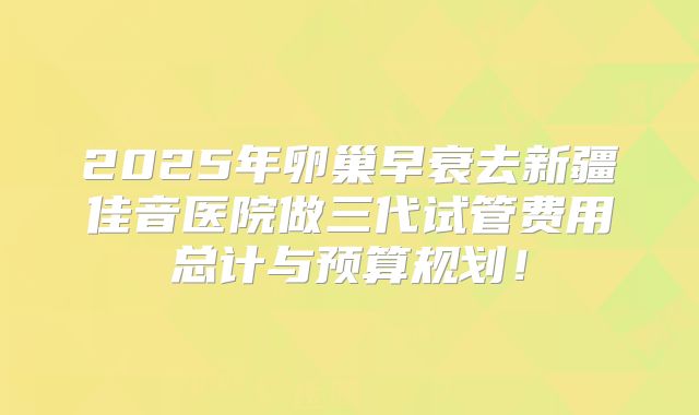 2025年卵巢早衰去新疆佳音医院做三代试管费用总计与预算规划！