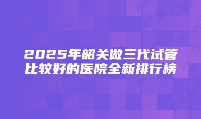 2025年韶关做三代试管比较好的医院全新排行榜