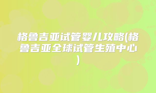 格鲁吉亚试管婴儿攻略(格鲁吉亚全球试管生殖中心)