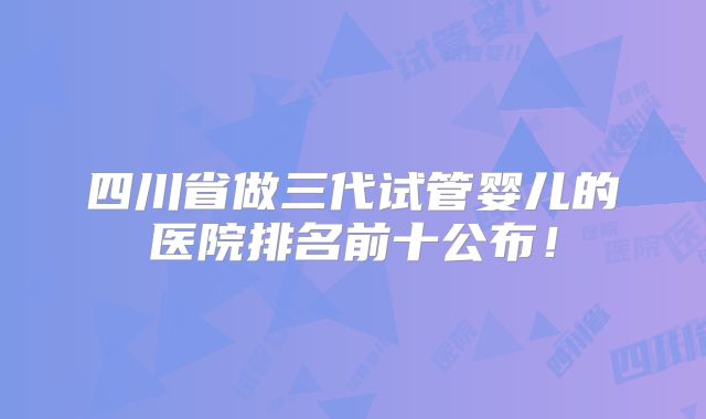 四川省做三代试管婴儿的医院排名前十公布！