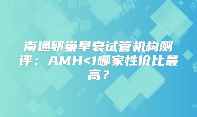 南通卵巢早衰试管机构测评：AMH<1哪家性价比最高？
