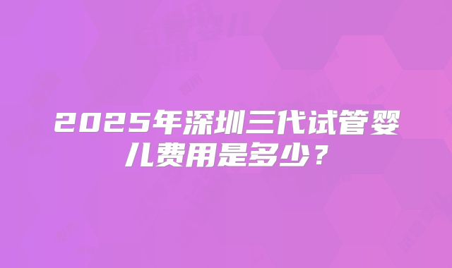 2025年深圳三代试管婴儿费用是多少？