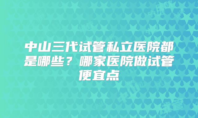 中山三代试管私立医院都是哪些？哪家医院做试管便宜点
