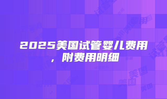 2025美国试管婴儿费用，附费用明细