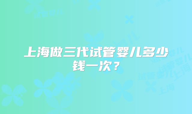 上海做三代试管婴儿多少钱一次？