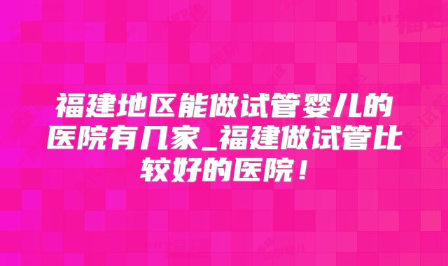 福建地区能做试管婴儿的医院有几家_福建做试管比较好的医院！