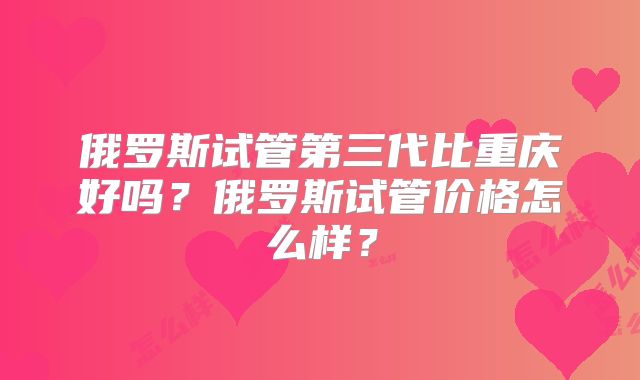 俄罗斯试管第三代比重庆好吗？俄罗斯试管价格怎么样？