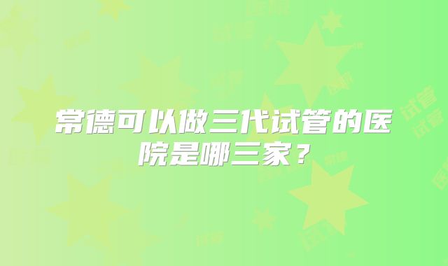 常德可以做三代试管的医院是哪三家？