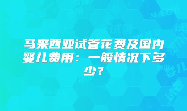 马来西亚试管花费及国内婴儿费用：一般情况下多少？