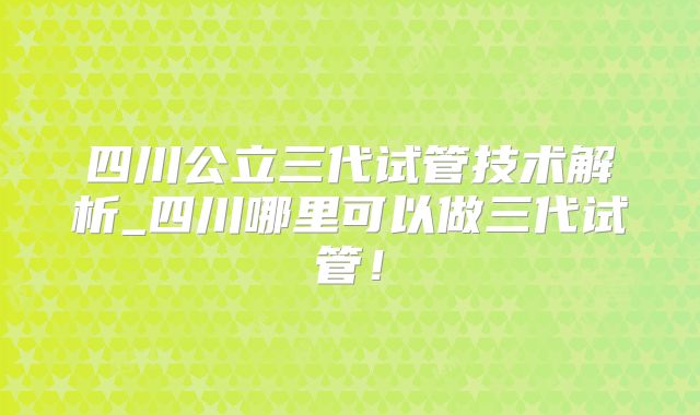 四川公立三代试管技术解析_四川哪里可以做三代试管！