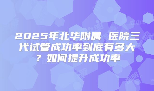 2025年北华附属 医院三代试管成功率到底有多大？如何提升成功率
