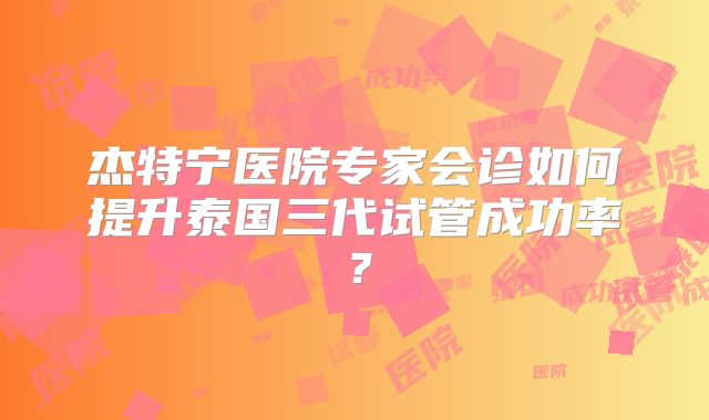 杰特宁医院专家会诊如何提升泰国三代试管成功率?
