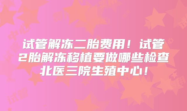 试管解冻二胎费用!试管2胎解冻移植要做哪些检查北医三院生殖中心!