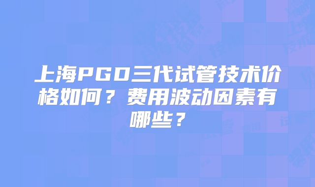 上海PGD三代试管技术价格如何？费用波动因素有哪些？