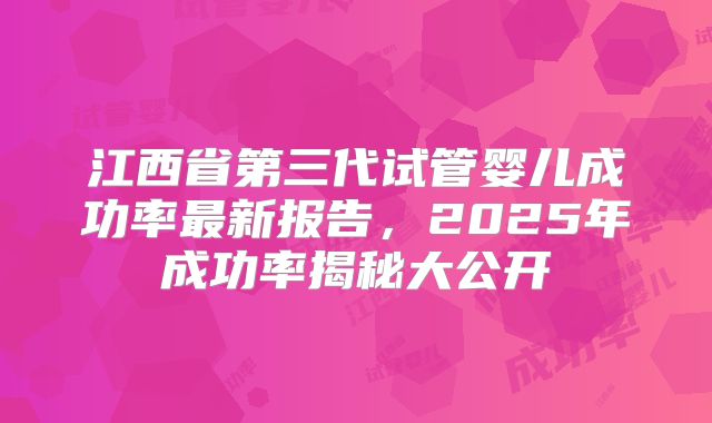 江西省第三代试管婴儿成功率最新报告，2025年成功率揭秘大公开