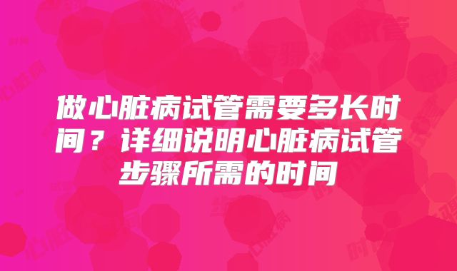 做心脏病试管需要多长时间?详细说明心脏病试管步骤所需的时间