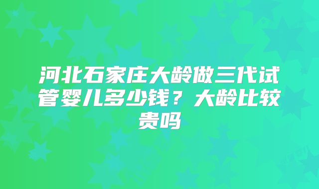 河北石家庄大龄做三代试管婴儿多少钱？大龄比较贵吗