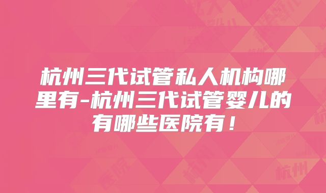 杭州三代试管私人机构哪里有-杭州三代试管婴儿的有哪些医院有!