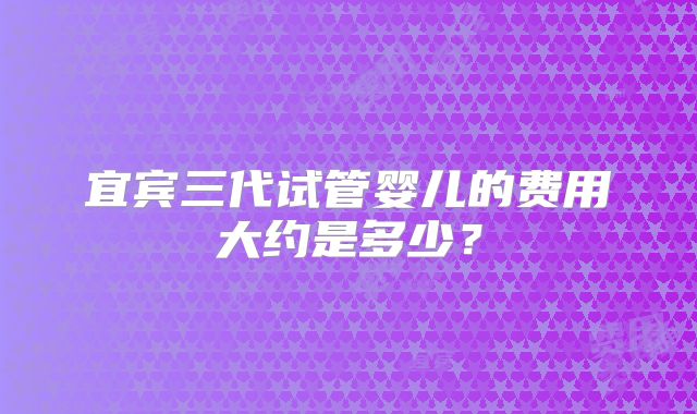 宜宾三代试管婴儿的费用大约是多少？