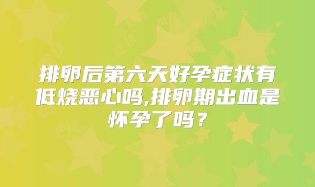 排卵后第六天好孕症状有低烧恶心吗,排卵期出血是怀孕了吗？