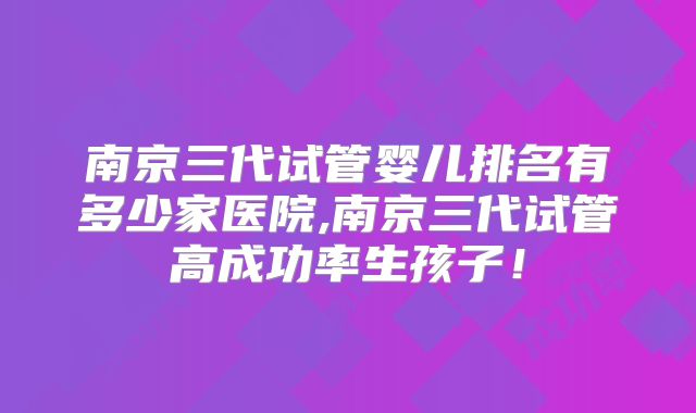 南京三代试管婴儿排名有多少家医院,南京三代试管高成功率生孩子！