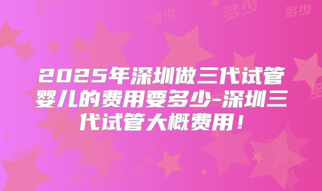 2025年深圳做三代试管婴儿的费用要多少-深圳三代试管大概费用！
