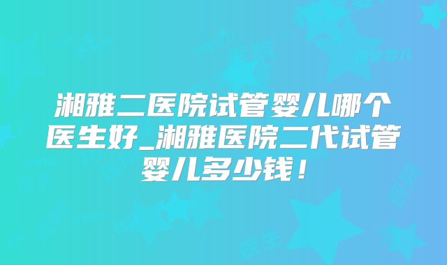 湘雅二医院试管婴儿哪个医生好_湘雅医院二代试管婴儿多少钱!