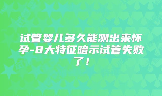 试管婴儿多久能测出来怀孕-8大特征暗示试管失败了！