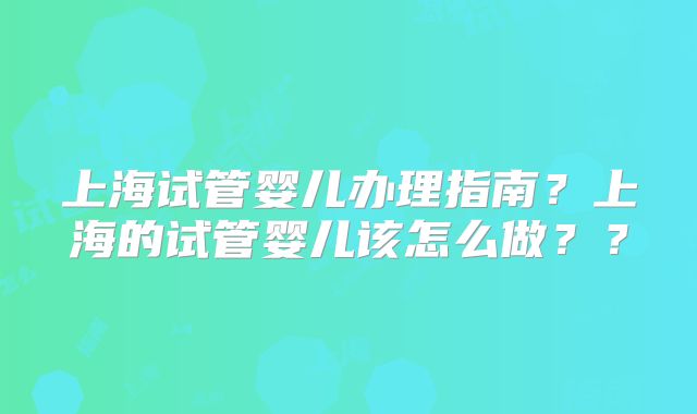 上海试管婴儿办理指南？上海的试管婴儿该怎么做？？