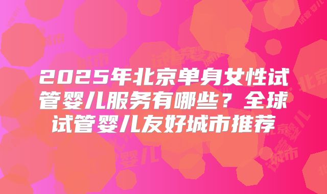 2025年北京单身女性试管婴儿服务有哪些？全球试管婴儿友好城市推荐