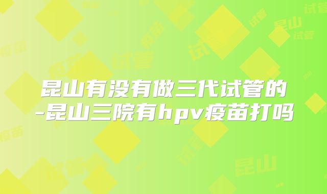 昆山有没有做三代试管的-昆山三院有hpv疫苗打吗