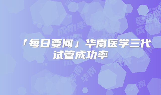 「每日要闻」华南医学三代试管成功率