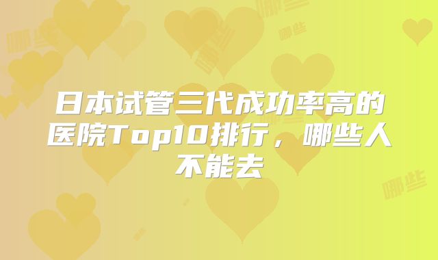 日本试管三代成功率高的医院Top10排行,哪些人不能去