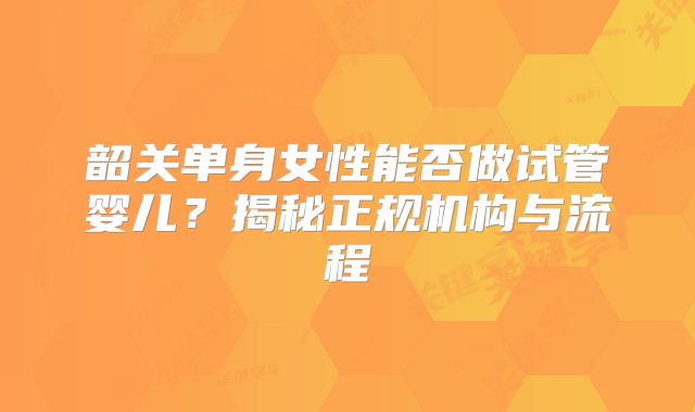韶关单身女性能否做试管婴儿？揭秘正规机构与流程