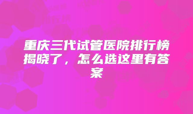 重庆三代试管医院排行榜揭晓了，怎么选这里有答案