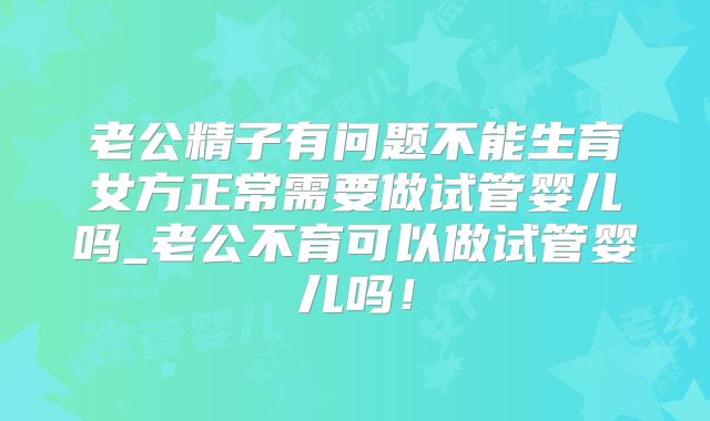 老公精子有问题不能生育女方正常需要做试管婴儿吗_老公不育可以做试管婴儿吗!