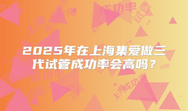 2025年在上海集爱做三代试管成功率会高吗？